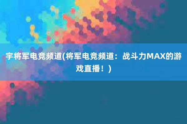 宇将军电竞频道(将军电竞频道：战斗力MAX的游戏直播！)