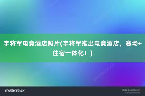 宇将军电竞酒店照片(宇将军推出电竞酒店，赛场+住宿一体化！)