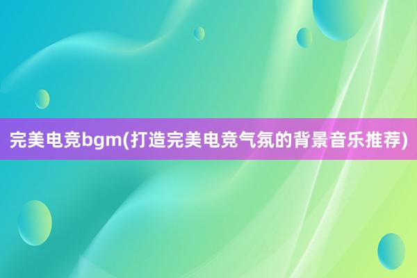 完美电竞bgm(打造完美电竞气氛的背景音乐推荐)