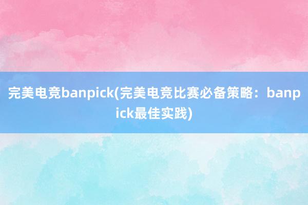 完美电竞banpick(完美电竞比赛必备策略：banpick最佳实践)