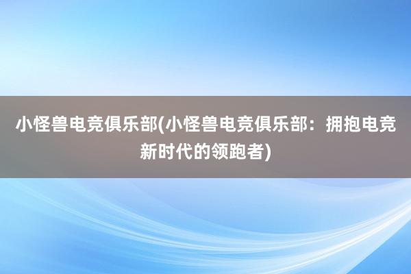 小怪兽电竞俱乐部(小怪兽电竞俱乐部：拥抱电竞新时代的领跑者)