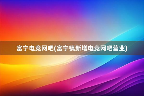 富宁电竞网吧(富宁镇新增电竞网吧营业)