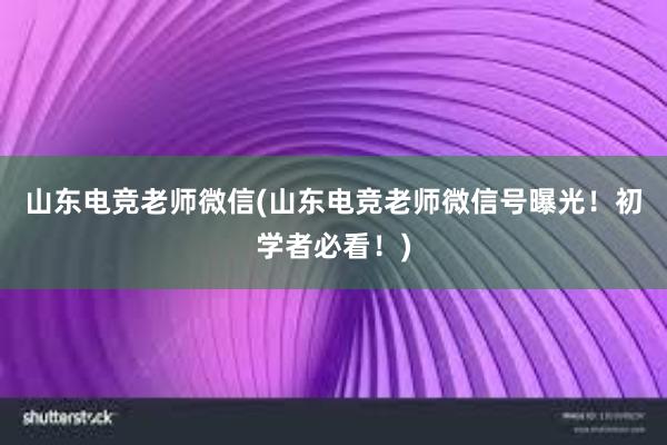 山东电竞老师微信(山东电竞老师微信号曝光！初学者必看！)