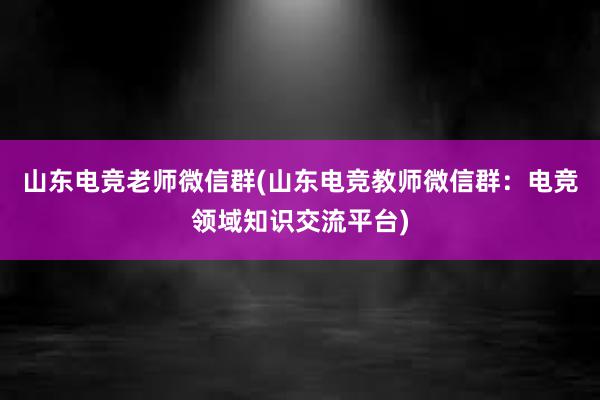 山东电竞老师微信群(山东电竞教师微信群：电竞领域知识交流平台)