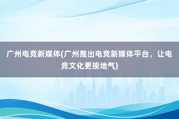 广州电竞新媒体(广州推出电竞新媒体平台，让电竞文化更接地气)