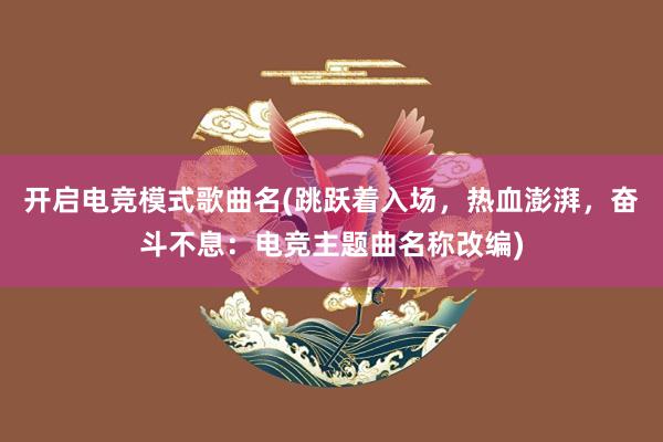 开启电竞模式歌曲名(跳跃着入场，热血澎湃，奋斗不息：电竞主题曲名称改编)