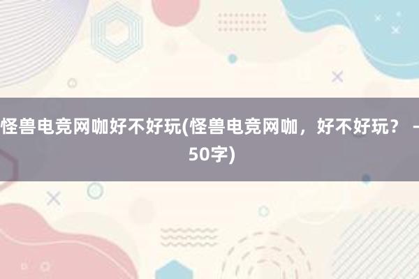 怪兽电竞网咖好不好玩(怪兽电竞网咖，好不好玩？ - 50字)