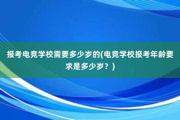 报考电竞学校需要多少岁的(电竞学校报考年龄要求是多少岁？)