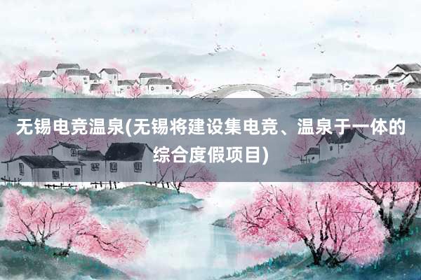 无锡电竞温泉(无锡将建设集电竞、温泉于一体的综合度假项目)