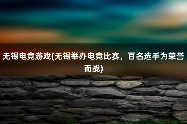 无锡电竞游戏(无锡举办电竞比赛，百名选手为荣誉而战)