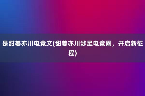 是甜姜亦川电竞文(甜姜亦川涉足电竞圈，开启新征程)