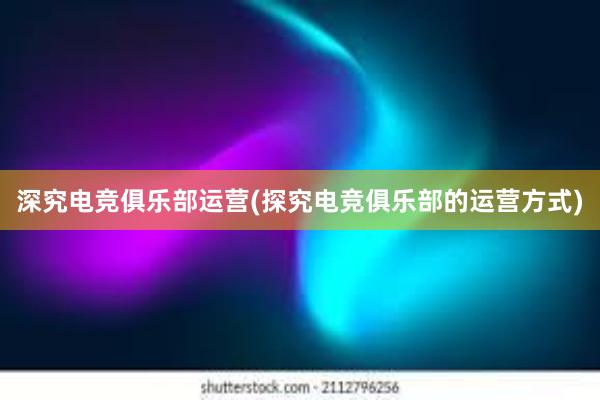 深究电竞俱乐部运营(探究电竞俱乐部的运营方式)