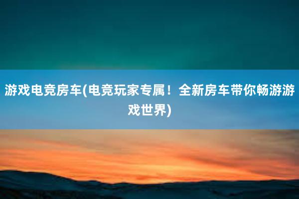 游戏电竞房车(电竞玩家专属！全新房车带你畅游游戏世界)