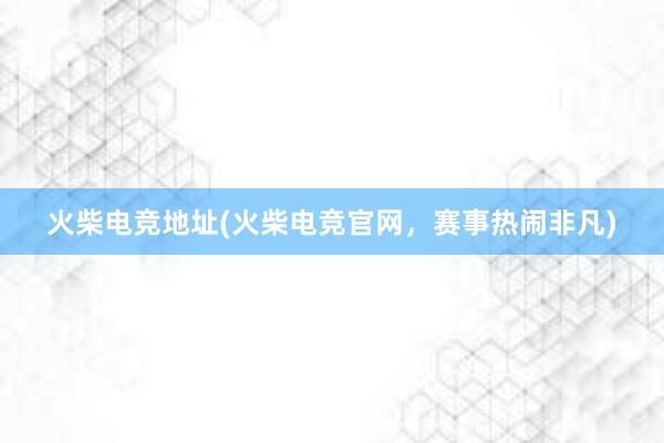 火柴电竞地址(火柴电竞官网，赛事热闹非凡)