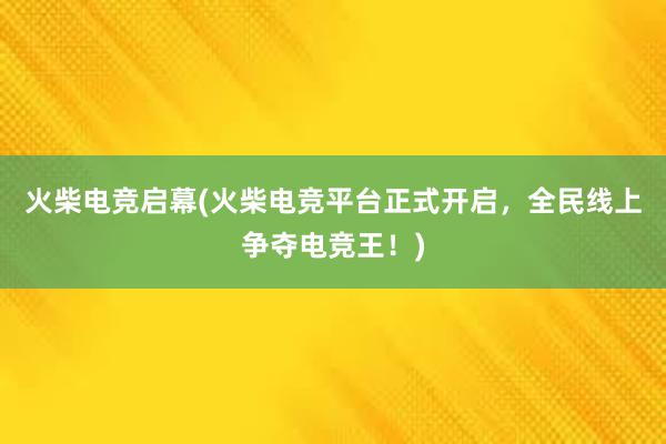 火柴电竞启幕(火柴电竞平台正式开启，全民线上争夺电竞王！)