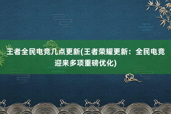 王者全民电竞几点更新(王者荣耀更新：全民电竞迎来多项重磅优化)