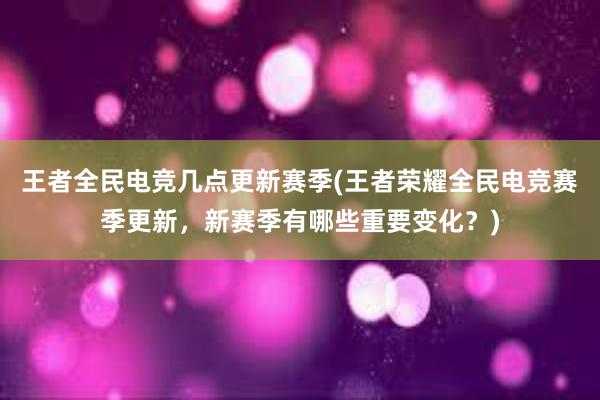 王者全民电竞几点更新赛季(王者荣耀全民电竞赛季更新，新赛季有哪些重要变化？)