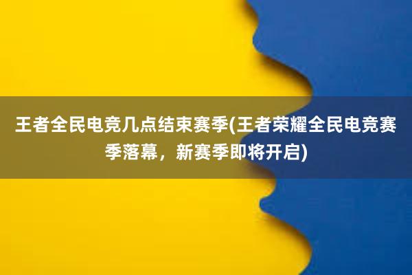 王者全民电竞几点结束赛季(王者荣耀全民电竞赛季落幕，新赛季即将开启)