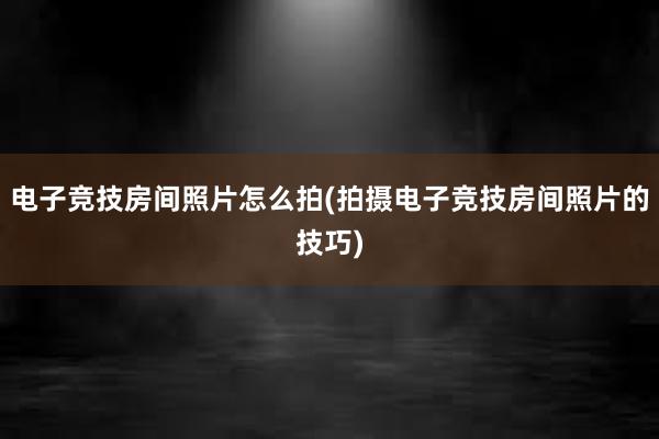 电子竞技房间照片怎么拍(拍摄电子竞技房间照片的技巧)