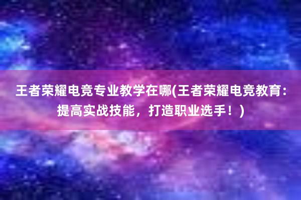 王者荣耀电竞专业教学在哪(王者荣耀电竞教育：提高实战技能，打造职业选手！)