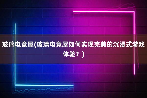 玻璃电竞屋(玻璃电竞屋如何实现完美的沉浸式游戏体验？)