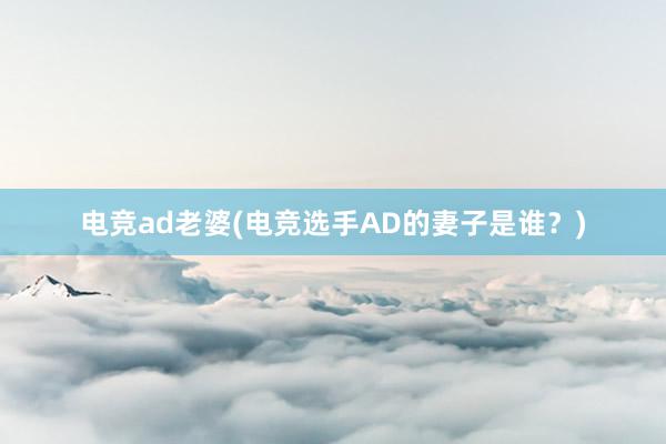 电竞ad老婆(电竞选手AD的妻子是谁？)