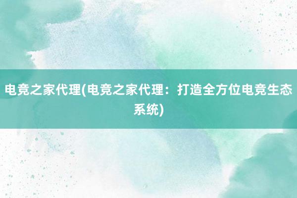 电竞之家代理(电竞之家代理：打造全方位电竞生态系统)