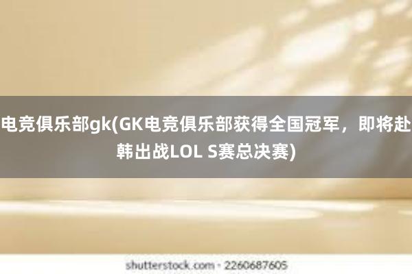 电竞俱乐部gk(GK电竞俱乐部获得全国冠军，即将赴韩出战LOL S赛总决赛)