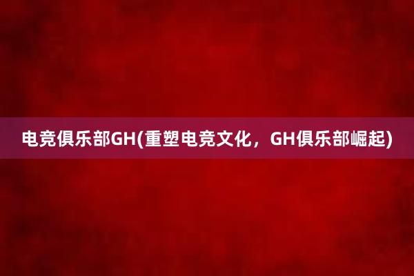 电竞俱乐部GH(重塑电竞文化，GH俱乐部崛起)