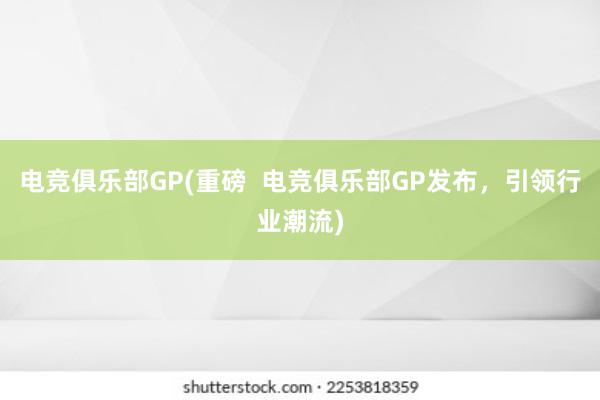 电竞俱乐部GP(重磅  电竞俱乐部GP发布，引领行业潮流)