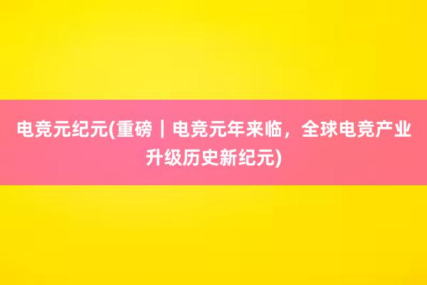 电竞元纪元(重磅｜电竞元年来临，全球电竞产业升级历史新纪元)