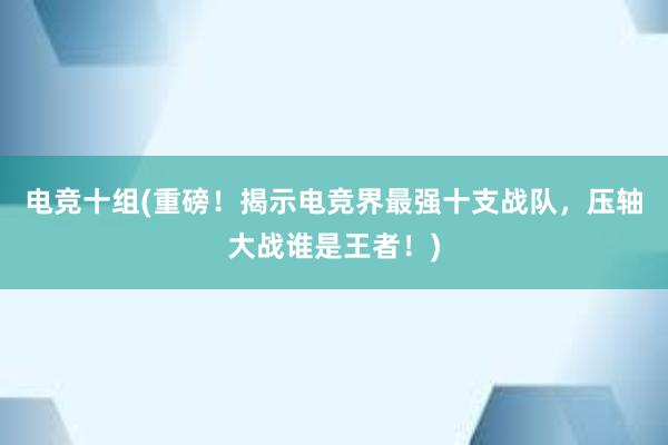 电竞十组(重磅！揭示电竞界最强十支战队，压轴大战谁是王者！)