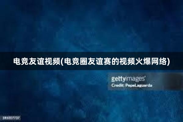 电竞友谊视频(电竞圈友谊赛的视频火爆网络)