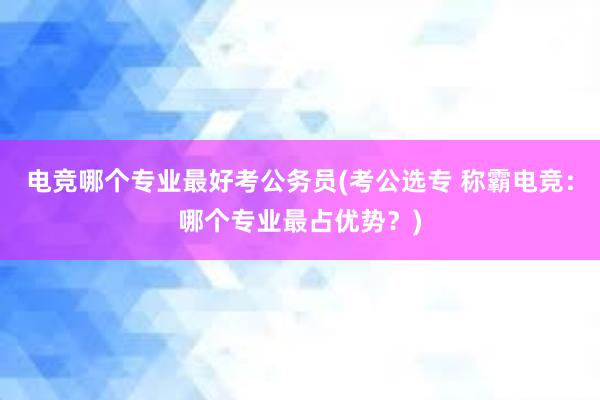 电竞哪个专业最好考公务员(考公选专 称霸电竞：哪个专业最占优势？)