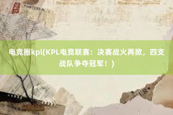 电竞圈kpl(KPL电竞联赛：决赛战火再掀，四支战队争夺冠军！)