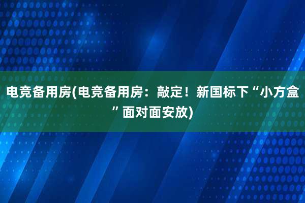 电竞备用房(电竞备用房：敲定！新国标下“小方盒”面对面安放)