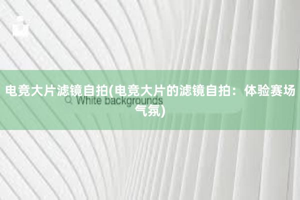 电竞大片滤镜自拍(电竞大片的滤镜自拍：体验赛场气氛)