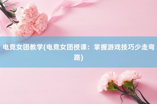 电竞女团教学(电竞女团授课：掌握游戏技巧少走弯路)