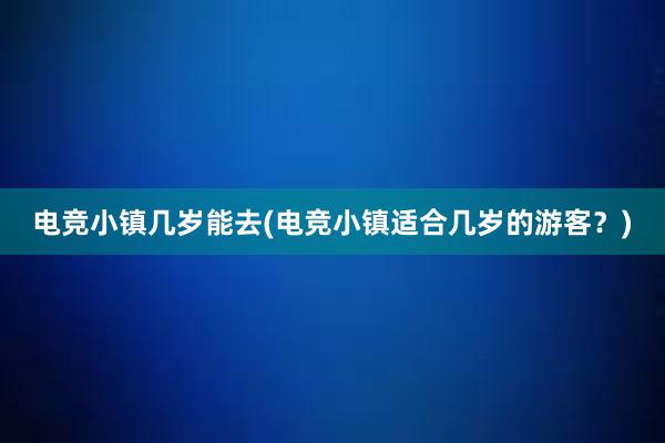 电竞小镇几岁能去(电竞小镇适合几岁的游客？)