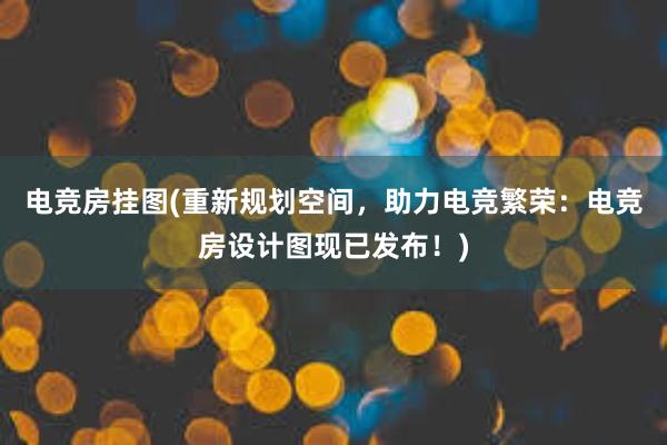 电竞房挂图(重新规划空间，助力电竞繁荣：电竞房设计图现已发布！)