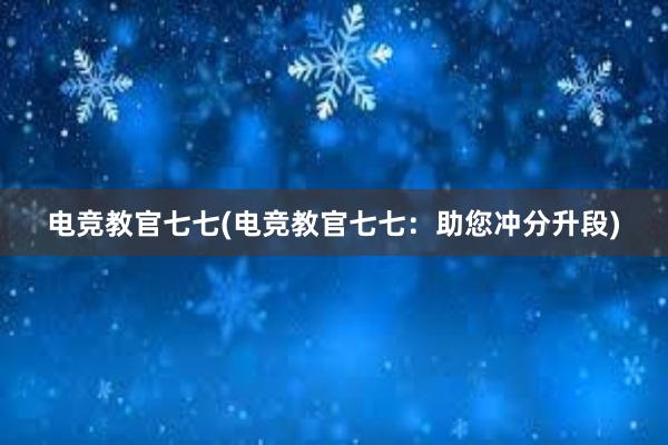 电竞教官七七(电竞教官七七：助您冲分升段)