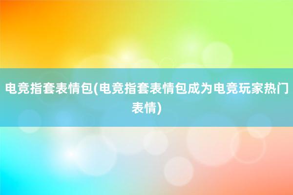 电竞指套表情包(电竞指套表情包成为电竞玩家热门表情)