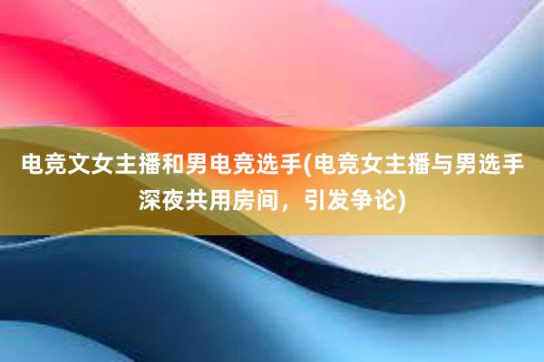 电竞文女主播和男电竞选手(电竞女主播与男选手深夜共用房间，引发争论)