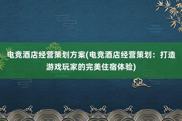 电竞酒店经营策划方案(电竞酒店经营策划：打造游戏玩家的完美住宿体验)