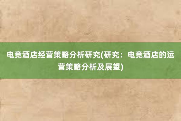 电竞酒店经营策略分析研究(研究：电竞酒店的运营策略分析及展望)