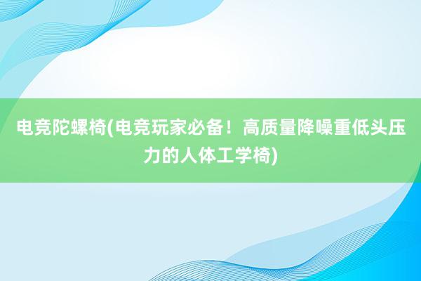 电竞陀螺椅(电竞玩家必备！高质量降噪重低头压力的人体工学椅)