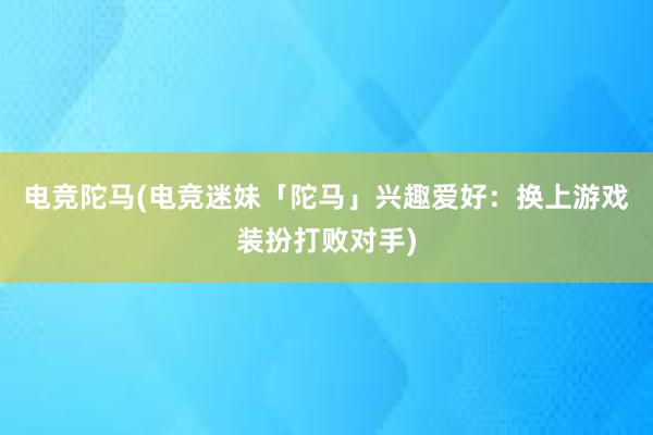 电竞陀马(电竞迷妹「陀马」兴趣爱好：换上游戏装扮打败对手)