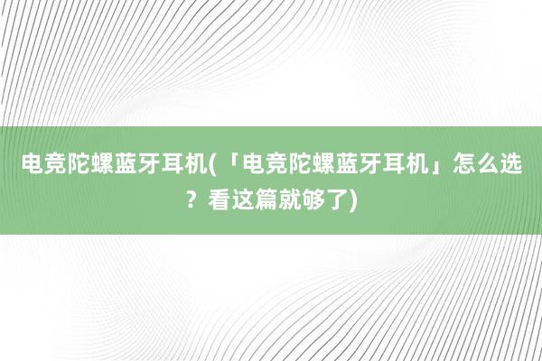 电竞陀螺蓝牙耳机(「电竞陀螺蓝牙耳机」怎么选？看这篇就够了)