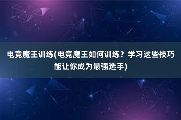 电竞魔王训练(电竞魔王如何训练？学习这些技巧能让你成为最强选手)