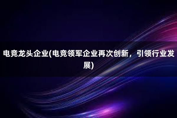 电竞龙头企业(电竞领军企业再次创新，引领行业发展)